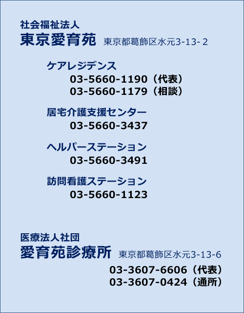 社会福祉法人 東京愛育苑 東京都葛飾区水元3-13-2 ケアレジデンス 03-5660-1190（代表）03-5660-1179（相談） 居宅介護支援センター 03-5660-3437 ヘルパーステーション 03-5660-3491 訪問看護ステーション 03-5660-1123 医療法人社団 愛育苑診療所 東京都葛飾区水元3-13-6 03-3607-6606（代表）03-3607-0424（通所）